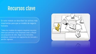 Recursos clave
En este módulo se describen los activos más
importantes para que un modelo de negocio
funcione.
Todos los modelos de negocio requieren recursos
clave que permiten a las empresas crear y ofrecer
una propuesta de valor, llegar a los mercados,
establecer relaciones con segmentos de mercado y
percibir ingresos.
 