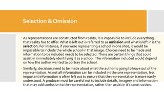Selection &Omission
 As representations are constructed from reality, it is impossible to include everything
that reality has to offer. What is left out is referred to as omission and what is left in is the
selection. For instance, if you were representing a school in one shot, it would be
impossible to include the whole school in that image. Choices need to be made and
information to be included needs to be selected.There are certain things that could
assist in immediately identifying it as a school.The information included would depend
on how the author wanted to portray the school.
 Similarly, decisions need to be made about what the author is going to leave out of the
representation. As not all information can be included int the one representation, less
important information is often left out to ensure that the representation is more easily
understood. A producer must be careful not to include details, imagery and information
that may add confusion to the representation, rather than assist in it’s construction.
 