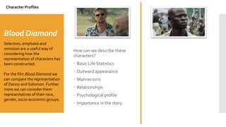 Blood Diamond
How can we describe these
characters?
 Basic Life Statistics
 Outward appearance
 Mannerisms
 Relationships
 Psychological profile
 Importance in the story
Selection, emphasis and
omission are a useful way of
considering how the
representation of characters has
been constructed.
For the film Blood Diamond we
can compare the representation
of Danny and Solomon. Further
more we can consider them
representatives of their race,
gender, socio-economic groups.
Character Profiles
 