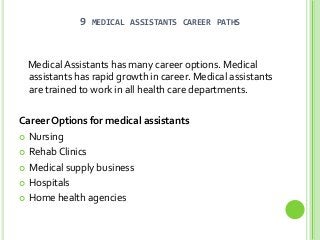 9

MEDICAL ASSISTANTS CAREER PATHS

Medical Assistants has many career options. Medical
assistants has rapid growth in career. Medical assistants
are trained to work in all health care departments.
Career Options for medical assistants
 Nursing
 Rehab Clinics
 Medical supply business
 Hospitals
 Home health agencies

 