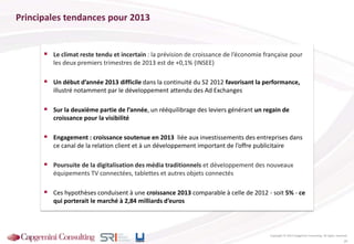 Principales tendances pour 2013
 Le climat reste tendu et incertain : la prévision de croissance de l’économie française pour
les deux premiers trimestres de 2013 est de +0,1% (INSEE)
 Un début d’année 2013 difficile dans la continuité du S2 2012 favorisant la performance,
illustré notamment par le développement attendu des Ad Exchanges
 Sur la deuxième partie de l’année, un rééquilibrage des leviers générant un regain de
croissance pour la visibilité
 Engagement : croissance soutenue en 2013 liée aux investissements des entreprises dans
ce canal de la relation client et à un développement important de l’offre publicitaire
 Poursuite de la digitalisation des média traditionnels et développement des nouveaux
équipements TV connectées, tablettes et autres objets connectés
 Ces hypothèses conduisent à une croissance 2013 comparable à celle de 2012 - soit 5% - ce
qui porterait le marché à 2,84 milliards d’euros
Tendances pour 2013
Copyright © 2013 Capgemini Consulting. All rights reserved.
25
 