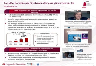 La vidéo, dominée par l’in-stream, demeure plébiscitée par les
annonceurs
Copyright © 2013 Capgemini Consulting. All rights reserved.
Vidéo in-stream : un segment dynamique tiré par la
catch-up
Vidéo in-banner : un mode de communication
complémentaire à l’in-stream
 Nouveau format : émergence de l’in-read commercialisé au Coût Par Vue
(CPV) qui contribue à la croissance de l’inventaire vidéo
 L’In-banner conserve du potentiel dans sa complémentarité avec l’in-
stream qui reste encore sous-exploitée
 Forte accélération de la croissance des investissements au S2 (+60% au
S2 vs. +40% au S1)
 Une offre encore inférieure à la demande, notamment sur la catch-up,
qui dynamise le marché
 Des stratégies de développement de l’offre vidéo sur l’ensemble des
écrans liées notamment au développement de nouvelles offres de
contenu par les acteurs de la TV (y.c. les nouvelles chaînes de la TNT), les
éditeurs de presse, les pure players, etc.
 Demande toujours soutenue
 Croissance des écosystèmes
tablette et TV connectée
 Développement des investis-
sements via les AdEx
Tendances 2013
Format In-read : la vidéo
apparait en écartant
l’article lorsque le lecteur
a suffisamment « scrollé »
16
Lancement de la plateforme vidéo musicale
Vevo en France en novembre 2012
Marché de l’in-stream
en France (en M€)
90
30
12
60
+50%
2012201120102009 Lancement de la nouvelle chaîne HD1 et de
son site de catch-up en novembre 2012
Display
Visibilité
 
