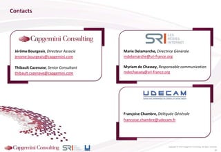 Françoise Chambre, Déléguée Générale
francoise.chambre@udecam.fr
Jérôme Bourgeais, Directeur Associé
jerome.bourgeais@capgemini.com
Thibault Cazenave, Senior Consultant
thibault.cazenave@capgemini.com
Contacts
Copyright © 2013 Capgemini Consulting. All rights reserved.
Marie Delamarche, Directrice Générale
mdelamarche@sri-france.org
Myriam de Chassey, Responsable communication
mdechassey@sri-france.org
26
 