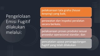 Pengelolaan
Emisi Fugitif
dilakukan
melalui:
pelaksanaan tata graha (house
keeping) yang baik;
perawatan dan inspeksi peralatan
secara berkala;
pelaksanaan proses produksi sesuai
prosedur operasional standar; dan
pencatatan upaya penanggulangan
fugitif yang telah dilakukan
 