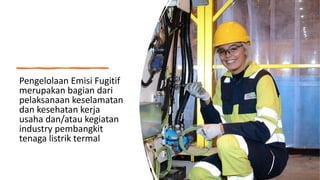 Pengelolaan Emisi Fugitif
merupakan bagian dari
pelaksanaan keselamatan
dan kesehatan kerja
usaha dan/atau kegiatan
industry pembangkit
tenaga listrik termal
 