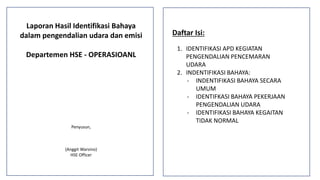 Laporan Hasil Identifikasi Bahaya
dalam pengendalian udara dan emisi
Departemen HSE - OPERASIOANL
Penyusun,
(Anggit Warsino)
HSE Officer
Daftar Isi:
1. IDENTIFIKASI APD KEGIATAN
PENGENDALIAN PENCEMARAN
UDARA
2. INDENTIFIKASI BAHAYA:
- INDENTIFIKASI BAHAYA SECARA
UMUM
- IDENTIFKASI BAHAYA PEKERJAAN
PENGENDALIAN UDARA
- IDENTIFIKASI BAHAYA KEGAITAN
TIDAK NORMAL
 