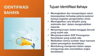 IDENTIFIKASI
BAHAYA
Tujuan Identifikasi Bahaya
✓ Meningkatkan dan mempertajam naluri
kewaspadaan terhadap potensi-potensi
bahaya kegiatan pengendalian emisi.
✓ Meningkatkan cara berpikir yang
sistimatis dari dalam mengendalikan
hazards.
✓ Menyempurnaan sistem tanggap darurat
yang sudah ada.
✓ Menyempurnakan SOP Penanganan
Kecelakaan yang sudah ada.
✓ Melibatkan semua sumber daya manusia
dalam pencegahan kecelakaan.
✓ Mendukung manajemen dalam upaya
mengurangi atau meniadakan angka
kecelakaan.
 