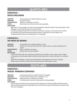 QUINTO MÊS
EXERCÍCIO 1
DOCES MELODIAS
OBJETIVO
Comunicação com o bebê mediante a música
MATERIAL
CD faixas 6 até 14
PARTICIPANTES
Mãe,pai e o bebê que vai nascer
RITMO
Duas vezes por semana durante toda a gestação
EXPLICAÇÃO
- Agora que a criança chegou no quinto mês de gestação o aparelho auditivo está constituído, e mais
distingue a voz da mãe do pai,e tua música favorita.
- Escolher da seleção faxias 6 até 14 somente as favoritas e começar a curtir junto com o neném.
- As melodias foram selecionadas especialmente para o bebê que vai nascer,repetir com
freqüência,lembrando que os bebes gostam de repetições.

EXERCÍCIO 2
NA HORA DO BANHO
OBJETIVO
MATERIAL

Comunicação com o bebê mediante o canto
CD faixa 15 e tua música favorita Tuas cordas vocais e o ouvido do bebê que vai
nascer
Mãe e o bebê que vai nascer
Sempre que tiver oportunidade

PARTICIPANTES
RITMO
EXPLICAÇÃO
- Cantar com timbre alto uma canção que domines a letra (lembrar que o canto é para o bebê),
- A emoção de ser a primeira artista na vida do neném,deverá ser o motivo de fazer com carinho e
amor.
- Aproveitar de preparar os seios para amamentação, massageando com bucha o esponja.
- Sempre que você estiver ansiosa toma um banho quente e demorado e canta.

SEXTO MÊS
EXERCÍCIO 1
NOSSA PRIMEIRA CONVERSA
OBJETIVO
Comunicação tátil com o bebê mediante massagem
MATERIAL
CD faixa 6 até 14 Movimento, massagem, e voz.
PARTICIPANTES
Mãe,pai,irmãos,e o bebê que vai nascer
RITMO
10 minutos,duas vezes por semana,até o ﬁnal da gestação.
EXPLICAÇÃO
- Cada vez que você sinta chutar da criança acariciai o abdome com muita suavidade e afeto que possas.
- O pai e a família deverão dar importância aos movimentos do nenê transmitindo seu carinho mediante uma massagem.

5

 