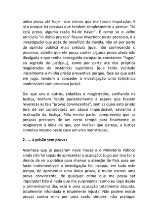 única prova até hoje - dos crimes que me foram imputados. E
isto porque há pessoas que tendem simplesmente a pensar: "Se
está preso, alguma razão há-de haver". É como se o velho
princípio "in dubio pro reo" ficasse invertido: neste processo, é a
investigação que goza do benefício da dúvida, não só por parte
da opinião pública mais crédula (que, não conhecendo o
processo, admite que ele possa conter alguma prova ainda não
divulgada e que tenha conseguido escapar às constantes "fugas"
ao segredo de justiça...), como por parte até dos próprios
magistrados de instâncias superiores (que terão validado
inicialmente a minha prisão preventiva porque, face ao que está
em jogo, tendem a conceder à investigação uma tolerância
inadmissível num processo justo).
Daí que uns e outros, cidadãos e magistrados, confiando na
Justiça, tenham ficado pacientemente à espera que fossem
reveladas as tais "provas convincentes", sem as quais esta prisão
terá de ser considerada um abuso imperdoável, estranho à
realização da Justiça. Pela minha parte, compreendo que as
pessoas precisem de um certo tempo para finalmente se
resignarem à ideia de que, por incrível que pareça, a Justiça
cometeu mesmo neste caso um erro monstruoso.
2. ... à prisão sem provas
Acontece que já passaram nove meses e o Ministério Público
ainda não foi capaz de apresentar a acusação. Julgo por isso ter o
direito de vir a público para chamar a atenção do País para um
facto indesmentível: a investigação foi incapaz, em todo este
tempo, de apresentar uma única prova, e muito menos uma
prova convincente, de qualquer crime que me possa ser
imputado! Não é nada que me surpreenda: como eu digo desde
o primeiríssimo dia, esta é uma acusação totalmente absurda,
totalmente infundada e totalmente injusta. Não podem existir
provas contra mim por uma razão simples: não pratiquei
 