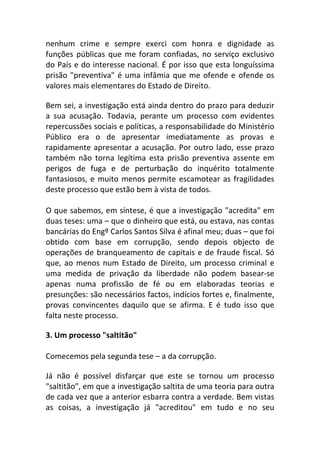 nenhum crime e sempre exerci com honra e dignidade as
funções públicas que me foram confiadas, no serviço exclusivo
do País e do interesse nacional. É por isso que esta longuíssima
prisão "preventiva" é uma infâmia que me ofende e ofende os
valores mais elementares do Estado de Direito.
Bem sei, a investigação está ainda dentro do prazo para deduzir
a sua acusação. Todavia, perante um processo com evidentes
repercussões sociais e políticas, a responsabilidade do Ministério
Público era o de apresentar imediatamente as provas e
rapidamente apresentar a acusação. Por outro lado, esse prazo
também não torna legítima esta prisão preventiva assente em
perigos de fuga e de perturbação do inquérito totalmente
fantasiosos, e muito menos permite escamotear as fragilidades
deste processo que estão bem à vista de todos.
O que sabemos, em síntese, é que a investigação "acredita" em
duas teses: uma – que o dinheiro que está, ou estava, nas contas
bancárias do Engº Carlos Santos Silva é afinal meu; duas – que foi
obtido com base em corrupção, sendo depois objecto de
operações de branqueamento de capitais e de fraude fiscal. Só
que, ao menos num Estado de Direito, um processo criminal e
uma medida de privação da liberdade não podem basear-se
apenas numa profissão de fé ou em elaboradas teorias e
presunções: são necessários factos, indícios fortes e, finalmente,
provas convincentes daquilo que se afirma. E é tudo isso que
falta neste processo.
3. Um processo "saltitão"
Comecemos pela segunda tese – a da corrupção.
Já não é possível disfarçar que este se tornou um processo
"saltitão", em que a investigação saltita de uma teoria para outra
de cada vez que a anterior esbarra contra a verdade. Bem vistas
as coisas, a investigação já "acreditou" em tudo e no seu
 