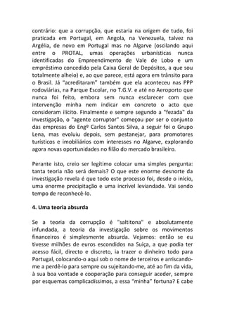 contrário: que a corrupção, que estaria na origem de tudo, foi
praticada em Portugal, em Angola, na Venezuela, talvez na
Argélia, de novo em Portugal mas no Algarve (oscilando aqui
entre o PROTAL, umas operações urbanísticas nunca
identificadas do Empreendimento de Vale de Lobo e um
empréstimo concedido pela Caixa Geral de Depósitos, a que sou
totalmente alheio) e, ao que parece, está agora em trânsito para
o Brasil. Já “acreditaram” também que ela aconteceu nas PPP
rodoviárias, na Parque Escolar, no T.G.V. e até no Aeroporto que
nunca foi feito, embora sem nunca esclarecer com que
intervenção minha nem indicar em concreto o acto que
consideram ilícito. Finalmente e sempre segundo a "fezada" da
investigação, o "agente corruptor" começou por ser o conjunto
das empresas do Engº Carlos Santos Silva, a seguir foi o Grupo
Lena, mas evoluiu depois, sem pestanejar, para promotores
turísticos e imobiliários com interesses no Algarve, explorando
agora novas oportunidades no filão do mercado brasileiro.
Perante isto, creio ser legítimo colocar uma simples pergunta:
tanta teoria não será demais? O que este enorme desnorte da
investigação revela é que todo este processo foi, desde o início,
uma enorme precipitação e uma incrível leviandade. Vai sendo
tempo de reconhecê-lo.
4. Uma teoria absurda
Se a teoria da corrupção é "saltitona" e absolutamente
infundada, a teoria da investigação sobre os movimentos
financeiros é simplesmente absurda. Vejamos: então se eu
tivesse milhões de euros escondidos na Suiça, a que podia ter
acesso fácil, directo e discreto, ia trazer o dinheiro todo para
Portugal, colocando-o aqui sob o nome de terceiros e arriscando-
me a perdê-lo para sempre ou sujeitando-me, até ao fim da vida,
à sua boa vontade e cooperação para conseguir aceder, sempre
por esquemas complicadíssimos, a essa “minha” fortuna? E cabe
 
