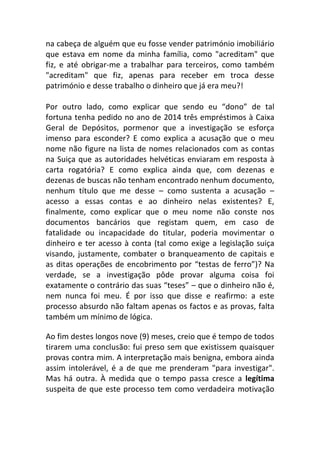 na cabeça de alguém que eu fosse vender património imobiliário
que estava em nome da minha família, como "acreditam" que
fiz, e até obrigar-me a trabalhar para terceiros, como também
"acreditam" que fiz, apenas para receber em troca desse
património e desse trabalho o dinheiro que já era meu?!
Por outro lado, como explicar que sendo eu “dono” de tal
fortuna tenha pedido no ano de 2014 três empréstimos à Caixa
Geral de Depósitos, pormenor que a investigação se esforça
imenso para esconder? E como explica a acusação que o meu
nome não figure na lista de nomes relacionados com as contas
na Suiça que as autoridades helvéticas enviaram em resposta à
carta rogatória? E como explica ainda que, com dezenas e
dezenas de buscas não tenham encontrado nenhum documento,
nenhum título que me desse – como sustenta a acusação –
acesso a essas contas e ao dinheiro nelas existentes? E,
finalmente, como explicar que o meu nome não conste nos
documentos bancários que registam quem, em caso de
fatalidade ou incapacidade do titular, poderia movimentar o
dinheiro e ter acesso à conta (tal como exige a legislação suiça
visando, justamente, combater o branqueamento de capitais e
as ditas operações de encobrimento por “testas de ferro”)? Na
verdade, se a investigação pôde provar alguma coisa foi
exatamente o contrário das suas “teses” – que o dinheiro não é,
nem nunca foi meu. É por isso que disse e reafirmo: a este
processo absurdo não faltam apenas os factos e as provas, falta
também um mínimo de lógica.
Ao fim destes longos nove (9) meses, creio que é tempo de todos
tirarem uma conclusão: fui preso sem que existissem quaisquer
provas contra mim. A interpretação mais benigna, embora ainda
assim intolerável, é a de que me prenderam "para investigar".
Mas há outra. À medida que o tempo passa cresce a legítima
suspeita de que este processo tem como verdadeira motivação
 