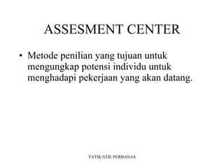 ASSESMENT CENTER Metode penilian yang tujuan untuk mengungkap potensi individu untuk menghadapi pekerjaan yang akan datang. TATIK/STIE PERBANAS 