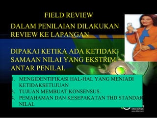 FIELD REVIEW TATIK/STIE PERBANAS DALAM PENILAIAN DILAKUKAN  REVIEW KE LAPANGAN DIPAKAI KETIKA ADA KETIDAK- SAMAAN NILAI YANG EKSTRIM  ANTAR PENILAI. MENGIDENTIFIKASI HAL-HAL YANG MENJADI  KETIDAKSETUJUAN TUJUAN MEMBUAT KONSENSUS. PEMAHAMAN DAN KESEPAKATAN THD STANDAR NILAI. 