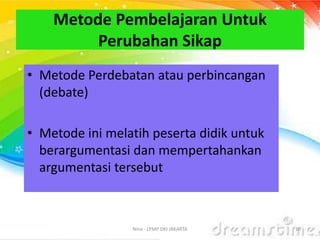 Metode Pembelajaran Untuk
Perubahan Sikap
• Metode Perdebatan atau perbincangan
(debate)
• Metode ini melatih peserta didik untuk
berargumentasi dan mempertahankan
argumentasi tersebut
Nina - LPMP DKI JAKARTA 10
 