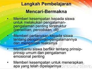 Langkah Pembelajaran
Mencari-Bermakna
• Memberi kesempatan kepada siswa
untuk melakukan pengalaman-
pengalaman penting terstruktur
(penelitian, percobaan, dll)
• Memberi pertanyaan kepada siswa
tentang pengalaman-pengalamannya
dan mengamati reaksinya
• Membantu siswa berfikir tentang prinsip-
prinsip umum dan pengalaman
emosional penting
• Memberi kesempatan untuk menerapkan
apa yang telah dipelajarinya
 
