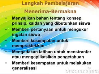 Langkah Pembelajaran
Menerima-Bermakna
• Menyajikan bahan tentang konsep,
prinsip, kaidah yang dibutuhkan siswa
• Memberi pertanyaan untuk mengukur
ingatan siswa
• Memberi kesempatan untuk
mempraktekkan
• Mengadakan latihan untuk menstranfer
atau mengaplikasikan pengetahuan
• Memberi kesempatan untuk melakukan
generalisasi
 