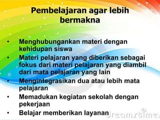 Pembelajaran agar lebih
bermakna
• Menghubungankan materi dengan
kehidupan siswa
• Materi pelajaran yang diberikan sebagai
fokus dari materi pelajaran yang diambil
dari mata pelajaran yang lain
• Mengintegrasikan dua atau lebih mata
pelajaran
• Memadukan kegiatan sekolah dengan
pekerjaan
• Belajar memberikan layanan
 