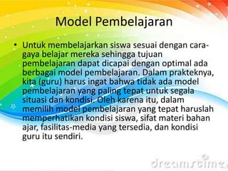 Model Pembelajaran
• Untuk membelajarkan siswa sesuai dengan cara-
gaya belajar mereka sehingga tujuan
pembelajaran dapat dicapai dengan optimal ada
berbagai model pembelajaran. Dalam prakteknya,
kita (guru) harus ingat bahwa tidak ada model
pembelajaran yang paling tepat untuk segala
situasi dan kondisi. Oleh karena itu, dalam
memilih model pembelajaran yang tepat haruslah
memperhatikan kondisi siswa, sifat materi bahan
ajar, fasilitas-media yang tersedia, dan kondisi
guru itu sendiri.
 