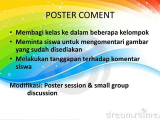 POSTER COMENT
• Membagi kelas ke dalam beberapa kelompok
• Meminta siswa untuk mengomentari gambar
yang sudah disediakan
• Melakukan tanggapan terhadap komentar
siswa
Modifikasi: Poster session & small group
discussion
 