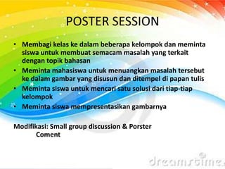 POSTER SESSION
• Membagi kelas ke dalam beberapa kelompok dan meminta
siswa untuk membuat semacam masalah yang terkait
dengan topik bahasan
• Meminta mahasiswa untuk menuangkan masalah tersebut
ke dalam gambar yang disusun dan ditempel di papan tulis
• Meminta siswa untuk mencari satu solusi dari tiap-tiap
kelompok
• Meminta siswa mempresentasikan gambarnya
Modifikasi: Small group discussion & Porster
Coment
 