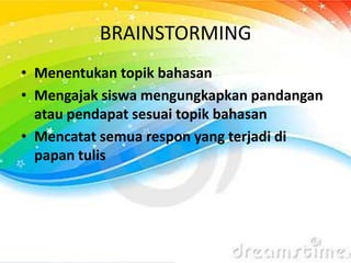 BRAINSTORMING
• Menentukan topik bahasan
• Mengajak siswa mengungkapkan pandangan
atau pendapat sesuai topik bahasan
• Mencatat semua respon yang terjadi di
papan tulis
 