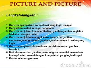 Langkah-langkah :
1. Guru menyampaikan kompetensi yang ingin dicapai
2. Menyajikan materi sebagai pengantar
3. Guru menunjukkan/memperlihatkan gambar-gambar kegiatan
berkaitan dengan materi
4. Guru menunjuk/memanggil siswa secara bergantian
memasang/mengurutkan gambar-gambar menjadi urutan yang
logis
5. Guru menanyakan alasan/dasar pemikiran urutan gambar
tersebut
6. Dari alasan/urutan gambar tersebut guru memulai menamkan
konsep/materi sesuai dengan kompetensi yang ingin dicapai
7. Kesimpulan/rangkuman
 