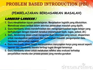 (PEMBELAJARAN BERDASARKAN MASALAH)
Langkah-langkah :
1. Guru menjelaskan tujuan pembelajaran. Menjelaskan logistik yang dibutuhkan.
Memotivasi siswa terlibat dalam aktivitas pemecahan masalah yang dipilih.
2. Guru membantu siswa mendefinisikan dan mengorganisasikan tugas belajar yang
berhubungan dengan masalah tersebut (menetapkan topik, tugas, jadwal, dll.)
3. Guru mendorong siswa untuk mengumpulkan informasi yang sesuai, eksperimen
untuk mendapatkan penjelasan dan pemecahan masalah, pengumpulan data,
hipotesis, pemecahan masalah.
4. Guru membantu siswa dalam merencanakan menyiapkan karya yang sesuai seperti
laporan dan membantu mereka berbagi tugas dengan temannya
5. Guru membantu siswa untuk melakukan refleksi atau evaluasi terhadap
penyelidikan mereka dan proses-proses yang mereka gunakan
 
