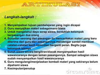 Langkah-langkah :
1. Menyampaikan tujuan pembelajaran yang ingin dicapai
2. Guru menyajikan materi sebagaimana biasa
3. Untuk mengetahui daya serap siswa, bentuklah kelompok
berpasangan dua orang
4. Suruhlan seorang dari pasangan itu menceritakan materi yang baru
diterima dari guru dan pasangannya mendengar sambil membuat
catatan-catatan kecil, kemudian berganti peran. Begitu juga
kelompok lainnya
5. Suruh siswa secara bergiliran/diacak menyampaikan hasil
wawancaranya dengan teman pasangannya. Sampai sebagian siswa
sudah menyampaikan hasil wawancaranya
6. Guru mengulangi/menjelaskan kembali materi yang sekiranya belum
dipahami siswa
7. Kesimpulan/penutup
 