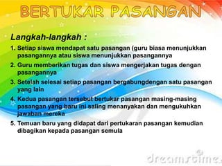 Langkah-langkah :
1. Setiap siswa mendapat satu pasangan (guru biasa menunjukkan
pasangannya atau siswa menunjukkan pasangannya
2. Guru memberikan tugas dan siswa mengerjakan tugas dengan
pasangannya
3. Setelah selesai setiap pasangan bergabungdengan satu pasangan
yang lain
4. Kedua pasangan tersebut bertukar pasangan masing-masing
pasangan yang baru ini saling menanyakan dan mengukuhkan
jawaban mereka
5. Temuan baru yang didapat dari pertukaran pasangan kemudian
dibagikan kepada pasangan semula
 