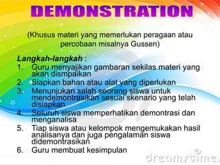 (Khusus materi yang memerlukan peragaan atau
percobaan misalnya Gussen)
Langkah-langkah :
1. Guru menyajikan gambaran sekilas materi yang
akan dismpaikan
2. Siapkan bahan atau alat yang diperlukan
3. Menunjukan salah seorang siswa untuk
mendemontrasikan sesuai skenario yang telah
disiapkan
4. Seluruh siswa memperhatikan demontrasi dan
menganalisa
5. Tiap siswa atau kelompok mengemukakan hasil
analisanya dan juga pengalaman siswa
didemontrasikan
6. Guru membuat kesimpulan
 