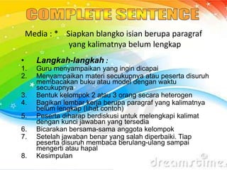 Media : * Siapkan blangko isian berupa paragraf
yang kalimatnya belum lengkap
• Langkah-langkah :
1. Guru menyampaikan yang ingin dicapai
2. Menyampaikan materi secukupnya atau peserta disuruh
membacakan buku atau model dengan waktu
secukupnya
3. Bentuk kelompok 2 atau 3 orang secara heterogen
4. Bagikan lembar kerja berupa paragraf yang kalimatnya
belum lengkap (lihat contoh)
5. Peserta diharap berdiskusi untuk melengkapi kalimat
dengan kunci jawaban yang tersedia
6. Bicarakan bersama-sama anggota kelompok
7. Setelah jawaban benar yang salah diperbaiki. Tiap
peserta disuruh membaca berulang-ulang sampai
mengerti atau hapal
8. Kesimpulan
 