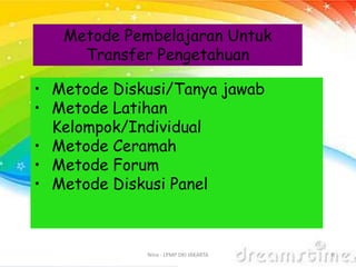 Nina - LPMP DKI JAKARTA 6
Metode Pembelajaran Untuk
Transfer Pengetahuan
• Metode Diskusi/Tanya jawab
• Metode Latihan
Kelompok/Individual
• Metode Ceramah
• Metode Forum
• Metode Diskusi Panel
 