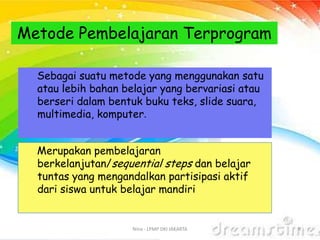 Nina - LPMP DKI JAKARTA 9
Metode Pembelajaran Terprogram
Sebagai suatu metode yang menggunakan satu
atau lebih bahan belajar yang bervariasi atau
berseri dalam bentuk buku teks, slide suara,
multimedia, komputer.
Merupakan pembelajaran
berkelanjutan/sequential steps dan belajar
tuntas yang mengandalkan partisipasi aktif
dari siswa untuk belajar mandiri
 