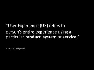 “User Experience (UX) refers to
person’s entire experience using a
particular product, system or service.”
- source : wikipedia
 