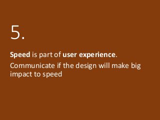 5.
Speed is part of user experience.
Communicate if the design will make big
impact to speed
 