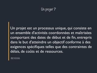 Un projet ? 
Un projet est un processus unique, qui consiste en 
un ensemble d'activités coordonnées et maîtrisées 
comportant des dates de début et de fin, entrepris 
dans le but d'atteindre un objectif conforme à des 
exigences spécifiques telles que des contraintes de 
délais, de coûts et de ressources. 
ISO 10006 
 