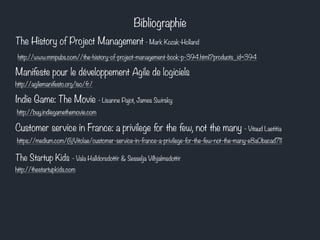Bibliographie 
The History of Project Management - Mark Kozak-Holland 
http://www.mmpubs.com//the-history-of-project-management-book-p-394.html?products_id=394 
Manifeste pour le développement Agile de logiciels 
http://agilemanifesto.org/iso/fr/ 
Indie Game: The Movie - Lisanne Pajot, James Swirsky 
http://buy.indiegamethemovie.com 
Customer service in France: a privilege for the few, not the many - Vitaud Laetitia 
https://medium.com/@Vitolae/customer-service-in-france-a-privilege-for-the-few-not-the-many-e8a0bacad711 
The Startup Kids - Vala Halldorsdottir & Sesselja Vilhjalmsdottir 
http://thestartupkids.com 
 