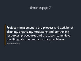 Gestion de projet ? 
Project management is the process and activity of 
planning, organizing, motivating, and controlling 
resources, procedures and protocols to achieve 
specific goals in scientific or daily problems. 
http://en.wikipedia.org 
 