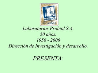 Laboratorios Probiol S.A.
50 años.
1956 - 2006
Dirección de Investigación y desarrollo.
PRESENTA:
 