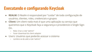 Executando e configurando Keycloak
● REALM: O Realm é responsável por “cuidar” de toda configuração de
usuários, clientes, roles, credenciais e grupos
● Client: Um client nada mais é que uma aplicação ou serviço que
queremos que o Keycloak faça a segurança e providencie o Single Sign-
On.
○ Role: Criar a role “admin”
○ Fazer download do client adapter
● Users: Usuários que poderão acessar o sistema
○ Lembre-se de add a role “admin”
 