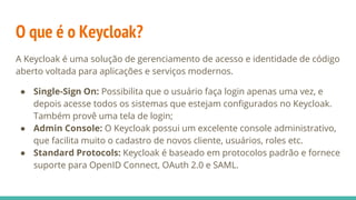 O que é o Keycloak?
A Keycloak é uma solução de gerenciamento de acesso e identidade de código
aberto voltada para aplicações e serviços modernos.
● Single-Sign On: Possibilita que o usuário faça login apenas uma vez, e
depois acesse todos os sistemas que estejam configurados no Keycloak.
Também provê uma tela de login;
● Admin Console: O Keycloak possui um excelente console administrativo,
que facilita muito o cadastro de novos cliente, usuários, roles etc.
● Standard Protocols: Keycloak é baseado em protocolos padrão e fornece
suporte para OpenID Connect, OAuth 2.0 e SAML.
 