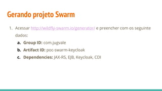 Gerando projeto Swarm
1. Acessar http://wildfly-swarm.io/generator/ e preencher com os seguinte
dados:
a. Group ID: com.jugvale
b. Artifact ID: poc-swarm-keycloak
c. Dependencies: JAX-RS, EJB, Keycloak, CDI
 