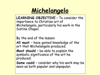 Michelangelo LEARNING OBJECTIVE  – To consider the importance to Christian art of Michelangelo, particularly his work in the Sistine Chapel. By the end of the lesson: All must  – have gained knowledge of the art that Michelangelo produced. Most should  – be able to explain the symbolic significance of the art he produced. Some could  – consider why his work may be seen as both popular and unpopular. 