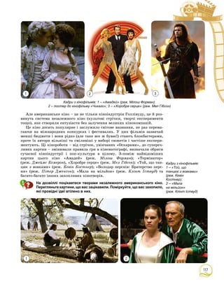 117
Àëå àìåðèêàíñüêå êіíî – öå íå òіëüêè êіíîіíäóñòðіÿ Ãîëëіâóäó, öå é ðîç-
âèíóòà ñèñòåìà íåçàëåæíîãî êіíî (êóëüòîâі ñòðі÷êè, òâîð÷і åêñïåðèìåíòè
òîùî), ÿêå ñòâîðèëè åíòóçіàñòè áåç çàëó÷åííÿ âåëèêèõ êіíîêîìïàíіé.
Öå êіíî äîñèòü ïîïóëÿðíå і çàñëóæèëî ñâіòîâå âèçíàííÿ, íå ðàç ïåðåìà-
ãàþ÷è íà ìіæíàðîäíèõ êîíêóðñàõ і ôåñòèâàëÿõ. Ó öèõ ôіëüìіâ çàçâè÷àé
ìåíøі áþäæåòè і âîíè ðіäêî (àëå òàêå âñå æ áóâàє!) ñòàþòü áëîêáàñòåðàìè,
ïðîòå їõ àâòîðè âіëüíіøі òà ñìіëèâіøі ó âèáîðі ñþæåòіâ і ÷àñòіøå åêñïåðè-
ìåíòóþòü. Öі êіíîðîáîòè – âіä ñòðі÷îê, óâіí÷àíèõ «Îñêàðàìè», äî ñóïåðå÷-
ëèâèõ êàðòèí – çìіíþâàëè ïðàâèëà ãðè â êіíåìàòîãðàôі, âèçíà÷àëè îáðèñè
ñó÷àñíîї êіíîіíäóñòðії і ïîï-êóëüòóðè â öіëîìó. Ç-ïîìіæ íàéâіäîìіøèõ
êàðòèí öüîãî êіíî «Àìàäåé» (ðåæ. Ìіëîø Ôîðìàí); «Òåðìіíàòîð»
(ðåæ. Äæåéìñ Êåìåðîí), «Õîðîáðå ñåðöå» (ðåæ. Ìåë Ãіáñîí); «Òîé, ùî òàí-
öþє ç âîâêàìè» (ðåæ. Êåâіí Êîñòíåð); «Âîëîäàð ïåðñíіâ: Áðàòåðñòâî ïåðñ-
íÿ» (ðåæ. Ïіòåð Äæåêñîí); «Ìàëà íà ìіëüéîí» (ðåæ. Êëіíò Іñòâóä) òà
áàãàòî-áàãàòî іíøèõ çàõîïëèâèõ êіíîòâîðіâ.
На дозвіллі поцікавтеся творами незалежного американського кіно.
Перегляньте картини, що вас зацікавили. Поміркуйте, що вас захопило,
які провідні ідеї втілено в них.
1 2 3
1 2
Кадри з кінофільмів: 1 – «Амадей» (реж. Мілош Форман);
2 – постер до кінофільму «Чикаго»; 3 – «Хоробре серце» (реж. Мел Гібсон)
Кадри з кінофільмів:
1 – «Той, що
танцює з вовками»
(реж. Кевін
Костнер);
2 – «Мала
на мільйон»
(реж. Клінт Іствуд)
 