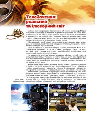 Ñêіëüêè ÷àñó âè ïðîâîäèòå áіëÿ òåëåâіçîðà àáî åêðàíà êîìï’þòåðà? Åêðàí
çàïîëîíèâ íàøå æèòòÿ, і ìè íàâіòü íå óÿâëÿєìî іñíóâàííÿ áåç íüîãî. Êіíî,
òåëåáà÷åííÿ, âіäåî, ñâіòëîäіîäíі âóëè÷íі åêðàíè, ðåêëàìíі âіäåîìîíіòîðè
â òîðãîâåëüíèõ òà ðîçâàæàëüíèõ öåíòðàõ, òåõíі÷íî ìîäåðíіçîâàíі êіíî-
åêðàíè, òåëåâіçîðè, êîìï’þòåðíі äèñïëåї, ìîáіëüíі òåëåôîíè òà ñìàðòôîíè
ââіéøëè â íàøå æèòòÿ é çàâîëîäіëè íàøèì ÷àñîì.
Êіíåìàòîãðàô, òåëåáà÷åííÿ, âіäåî íàëåæàòü äî åêðàííèõ âèäіâ ìèñòå-
öòâà. Їõ íàçèâàþòü ñèíòåòè÷íèìè, ÷è àóäіîâіçóàëüíèìè, òîìó ùî ìè ñïðèé-
ìàєìî їõ âîäíî÷àñ ñëóõîì і çîðîì.
Íèíі òåëåáà÷åííÿ є ìîãóòíіì çàñîáîì ìàñîâîї іíôîðìàöії. Âîíî є ïî-
ñëіäîâíèêîì ïîïåðåäíіõ âèäіâ ÇÌІ: ïðåñè, ôîòîãðàôії, ðàäіî. Íà çëàìі
ÕÕ–ÕÕІ ñòîëіòü âіðíèì ñóïóòíèêîì іíôîðìàöіéíîãî òåëåáà÷åííÿ ñòàëè
êîìï’þòåðíі ìåðåæі, çîêðåìà Іíòåðíåò.
Íå âèõîäÿ÷è ç äîìó, ìè ìîæåìî âіðòóàëüíî âіäâіäàòè ìóçåé, òåàòð ÷è
êîíöåðòíó çàëó òîùî. Ðåêëàìà íà òåëåáà÷åííі íå äàñòü íàì ïðîïóñòèòè
áóäü-ÿêó çíà÷íó ïîäіþ êóëüòóðíîãî æèòòÿ: ôåñòèâàëü, âèñòàâêó òâîðіâ ìèñ-
òåöòâà, ïðåì’єðó òåàòðàëüíîãî ñïåêòàêëþ, ãàñòðîëі âèäàòíèõ àðòèñòіâ, ïî-
êàç íîâîãî ôіëüìó òîùî.
Òåëåáà÷åííÿ òàêîæ îäèí ç îñíîâíèõ çàñîáіâ çâ’ÿçêó, øèðîêî âèêîðèñòî-
âóâàíèé ó íàóêîâіé äіÿëüíîñòі ïіä ÷àñ äîñëіäæåííÿ îá’єêòіâ ç âіääàëі, ó
òåõíіöі, ïðîìèñëîâîñòі, òðàíñïîðòі, áóäіâíèöòâі, ñіëüñüêîìó ãîñïîäàðñòâі,
ìåòåîðîëîãії, êîñìі÷íèõ òà іíøèõ äîñëіäæåííÿõ, ó âіéñüêîâіé ñïðàâі òîùî.
Òåëåáà÷åííÿ çäіéñíþþòü òåëåðàäіîîðãàíіçàöії, ùî ñòâîðþþòü àáî êîìï-
ëåêòóþòü òåëåïðîãðàìè і òåëåïåðåäà÷і òà ðîçïîâñþäæóþòü їõ çà äîïîìîãîþ
òåõíі÷íèõ çàñîáіâ ìîâëåííÿ. Òðàíñëÿöіÿ (òåëåðàäіîòðàíñëÿöіÿ) òåëåïðîäóê-
òіâ çäіéñíþєòüñÿ íàçåìíèìè ïåðåäàâà÷àìè, çà äîïîìîãîþ êàáåëüíîãî òåëå-
áà÷åííÿ àáî ñóïóòíèêіâ áóäü-ÿêîãî òèïó â êîäîâàíîìó àáî âіäêðèòîìó
âèãëÿäі òåëåâіçіéíèõ ÷è ðàäіîïðîãðàì, ùî ïðèéìàє íàñåëåííÿ.
Засоби теле-
радіотрансляції
ç
ò
â
å
â
Òåëåáà÷åííÿ:
ðåàëüíèé
òà iëþçîðíèé ñâiò
 