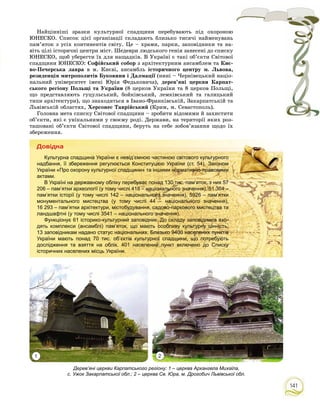141
Дерев’яні церкви Карпатського регіону: 1 – церква Архангела Михаїла,
с. Ужок Закарпатської обл.; 2 – церква Св. Юра, м. Дрогобич Львівської обл.
Íàéöіííіøі çðàçêè êóëüòóðíîї ñïàäùèíè ïåðåáóâàþòü ïіä îõîðîíîþ
ÞÍÅÑÊÎ. Ñïèñîê öієї îðãàíіçàöії ñêëàäàþòü áëèçüêî òèñÿ÷і íàéìåíóâàíü
ïàì’ÿòîê ç óñіõ êîíòèíåíòіâ ñâіòó. Öå – õðàìè, ïàðêè, çàïîâіäíèêè òà íà-
âіòü öіëі іñòîðè÷íі öåíòðè ìіñò. Øåäåâðè ëþäñüêîãî ãåíіÿ çàíåñåíі äî ñïèñêó
ÞÍÅÑÊÎ, ùîá óáåðåãòè їõ äëÿ íàùàäêіâ. Â Óêðàїíі є òàêі îá’єêòè Ñâіòîâîї
ñïàäùèíè ÞÍÅÑÊÎ: Ñîôіéñüêèé ñîáîð ç àðõіòåêòóðíèì àíñàìáëåì òà Êèє-
âî-Ïå÷åðñüêà ëàâðà â ì. Êèєâі, àíñàìáëü іñòîðè÷íîãî öåíòðó ì. Ëüâîâà,
ðåçèäåíöіÿ ìèòðîïîëèòіâ Áóêîâèíè і Äàëìàöії (íèíі – ×åðíіâåöüêèé íàöіî-ї
íàëüíèé óíіâåðñèòåò іìåíі Þðіÿ Ôåäüêîâè÷à), äåðåâ’ÿíі öåðêâè Êàðïàò-
ñüêîãî ðåãіîíó Ïîëüùі òà Óêðàїíè (8 öåðêîâ Óêðàїíè òà 8 öåðêîâ Ïîëüùі,
ùî ïðåäñòàâëÿþòü ãóöóëüñüêèé, áîéêіâñüêèé, ëåìêіâñüêèé òà ãàëèöüêèé
òèïè àðõіòåêòóðè), ùî çíàõîäÿòüñÿ â Іâàíî-Ôðàíêіâñüêіé, Çàêàðïàòñüêіé òà
Ëüâіâñüêіé îáëàñòÿõ, Õåðñîíåñ Òàâðіéñüêèé (Êðèì, ì. Ñåâàñòîïîëü).
Ãîëîâíà ìåòà ñïèñêó Ñâіòîâîї ñïàäùèíè – çðîáèòè âіäîìèìè é çàõèñòèòè
îá’єêòè, ÿêі є óíіêàëüíèìè ó ñâîєìó ðîäі. Äåðæàâè, íà òåðèòîðії ÿêèõ ðîç-
òàøîâàíі îá’єêòè Ñâіòîâîї ñïàäùèíè, áåðóòü íà ñåáå çîáîâ’ÿçàííÿ ùîäî їõ
çáåðåæåííÿ.
Äîâіäêà
Культурна спадщина України є невід’ємною частиною світового культурного
надбання, її збереження регулюється Конституцією України (ст. 54), Законом
України «Про охорону культурної спадщини» та іншими нормативно-правовими
актами.
В Україні на державному обліку перебуває понад 130 тис. пам’яток, з них 57
206 – пам’ятки археології (у тому числі 418 – національного значення), 51 364 –
пам’ятки історії (у тому числі 142 – національного значення), 5926 – пам’ятки
монументального мистецтва (у тому числі 44 – національного значення),
16 293 – пам’ятки архітектури, містобудування, садово-паркового мистецтва та
ландшафтні (у тому числі 3541 – національного значення).
Функціонує 61 історико-культурний заповідник. До складу заповідників вхо-
дять комплекси (ансамблі) пам’яток, що мають особливу культурну цінність,
13 заповідникам надано статус національних. Близько 9400 населених пунктів
України мають понад 70 тис. об’єктів культурної спадщини, що потребують
дослідження та взяття на облік. 401 населений пункт включено до Списку
історичних населених місць України.
1 2
 