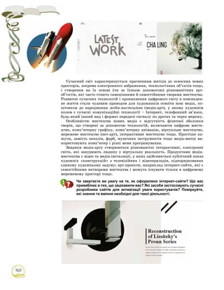 160
Ñó÷àñíèé ñâіò õàðàêòåðèçóєòüñÿ ïðàãíåííÿì ìèòöіâ äî îñâîєííÿ íîâèõ
ïðîñòîðіâ, çîêðåìà åëåêòðîííîãî çîáðàæåííÿ, òåõíîëîãі÷íèõ îá’єêòіâ òîùî,
і ñòâîðåííÿ íà їõ îñíîâі (÷è çà їõíüîþ äîïîìîãîþ) ðіçíîìàíіòíèõ àðò-
îá’єêòіâ, ÿêі ÷àñòî ñòàþòü ñàìîöіííèìè é ñàìîñòіéíèìè òâîðàìè ìèñòåöòâà.
Ðîçâèòîê ñó÷àñíèõ òåõíîëîãіé і ïðîíèêíåííÿ öèôðîâîãî ñâіòó â ïîâñÿêäåí-
íå æèòòÿ ñòàëè ÷óäîâèì ïðèâîäîì äëÿ õóäîæíèêіâ îñâîїòè íîâі ìåäіà, ïî-
øòîâõîì äî íàðîäæåííÿ ìåäіà-ìèñòåöòâà (ìåäіà-àðò), ó ÿêîìó õóäîæíіì
ïîëåì є ñó÷àñíі êîìóíіêàöіéíі òåõíîëîãії – Іíòåðíåò, òåëåôîííèé çâ’ÿçîê,
áóäü-ÿêèé іíøèé âèä і ôîðìàò ïåðåäà÷і ñèãíàëó ïî äðîòàõ òà ÷åðåç ìåðåæó.
Îñîáëèâіñòþ ìèñòåöòâà íîâèõ ìåäіà є âіäñóòíіñòü ôіçè÷íîї îáîëîíêè
òâîðiâ, ùî ñòâîðåíі çà äîïîìîãîþ òåõíîëîãіé, âêëþ÷àþ÷è öèôðîâå ìèñòå-
öòâî, êîìï’þòåðíó ãðàôіêó, êîìï’þòåðíó àíіìàöіþ, âіðòóàëüíå ìèñòåöòâî,
ìåðåæåâå ìèñòåöòâî (íåò-àðò), іíòåðàêòèâíå ìèñòåöòâî òîùî. Ïðîñòіøå êà-
æó÷è, çàìіñòü ïåíçëіâ, ôàðá, ìóçè÷íèõ іíñòðóìåíòіâ òîùî ìåäіà-ìèòöі âè-
êîðèñòîâóþòü êîìï’þòåð і ðіçíі ìîâè ïðîãðàìóâàííÿ.
Çàâäÿêè ìåäіà-àðòó ñòâîðþþòüñÿ ðіçíîìàíіòíі іíòåðàêòèâíі, åëåêòðîííі
ñâіòè, ÿêі çàíóðþþòü ëþäèíó ó âіðòóàëüíó ðåàëüíіñòü. Ïðîäóêòàìè ìåäіà-
ìèñòåöòâà є âіäåî òà ìåäіà-іíñòàëÿöії, ó ÿêèõ çäіéñíþєòüñÿ ïóáëі÷íèé ïîêàç
õóäîæíіõ «êîíñòðóêöіé» ç òåëåâіçіéíèõ і âіäåîïðèëàäіâ, ïіäïîðÿäêîâàíèõ
єäèíîìó õóäîæíüîìó çàäóìó; àðò-ïðîåêòè, íàïðèêëàä іíòåðíåò-ñàéòè, ÿêі є
ñàìîñòіéíèìè âèòâîðàìè ìèñòåöòâà і ìîæóòü іñíóâàòè òіëüêè â öèôðîâîìó
ìåðåæåâîìó ïðîñòîðі òîùî.
Чи звертаєте ви увагу на те, як оформлено інтернет-сайти? Що вас
приваблює в тих, що зацікавили вас? Які засоби застосовують сучасні
розробники сайтів для активізації уваги користувачів? Поміркуйте,
які знання та вміння необхідні для такої діяльності.
 