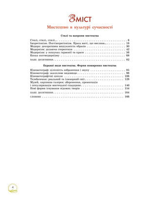 4
Ç Ì²ÑÒ
Мистецтво в культурі сучасності
Ñòèëі òà íàïðÿìè ìèñòåöòâà
Ñòèëі, ñòèëі, ñòèëі... . . . . . . . . . . . . . . . . . . . . . . . . . . . . . . . . . . . . . 6
Іìïðåñіîíіçì. Ïîñòіìïðåñіîíіçì. Êðàñà ìèòі, ùî âèñëèçà… . . . . . . . . . . 16
Ìîäåðí: äåêîðàòèâíà âèøóêàíіñòü îáðàçіâ . . . . . . . . . . . . . . . . . . . . . 30
Ìîäåðíіçì: äîëàþ÷è ñòåðåîòèïè . . . . . . . . . . . . . . . . . . . . . . . . . . . . 42
Ìîäåðíіçì: ó ïîøóêàõ ãàðìîíії òà êðàñè . . . . . . . . . . . . . . . . . . . . . . 56
Åïîõà ïîñòìîäåðíіçìó . . . . . . . . . . . . . . . . . . . . . . . . . . . . . . . . . . . 68
ÍÀØІ ÄÎÑßÃÍÅÍÍß . . . . . . . . . . . . . . . . . . . . . . . . . . . . . . . . . . . . . . . 82
Åêðàííі âèäè ìèñòåöòâà. Ôîðìè ïîøèðåííÿ ìèñòåöòâà
Êіíåìàòîãðàô: öіëіñíіñòü çîáðàæåííÿ і çâóêó . . . . . . . . . . . . . . . . . . . 85
Êіíåìàòîãðàô: çàõîïëèâå âèäîâèùå . . . . . . . . . . . . . . . . . . . . . . . . . . 96
Êіíåìàòîãðàôі÷íі øêîëè . . . . . . . . . . . . . . . . . . . . . . . . . . . . . . . . 106
Òåëåáà÷åííÿ: ðåàëüíèé òà іëþçîðíèé ñâіò. . . . . . . . . . . . . . . . . . . . . 128
Ìóçåé, êàðòèííà ãàëåðåÿ: çáåðåæåííÿ, ïðåçåíòàöіÿ
і ïîïóëÿðèçàöіÿ ìèñòåöüêîї ñïàäùèíè . . . . . . . . . . . . . . . . . . . . . . . 140
Íîâі ôîðìè іñíóâàííÿ âіäîìèõ òâîðіâ . . . . . . . . . . . . . . . . . . . . . . . 154
ÍÀØІ ÄÎÑßÃÍÅÍÍß . . . . . . . . . . . . . . . . . . . . . . . . . . . . . . . . . . . . . . 164
ÑËÎÂÍÈÊ . . . . . . . . . . . . . . . . . . . . . . . . . . . . . . . . . . . . . . . . . . . . 166
 