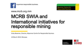 MCRB SWIA and
International initiatives for
responsible mining
Vicky Bowman, Director, Myanmar Centre for Responsible Business
10 March 2019, Monywa
www.mcrb.org.mm
myanmar.responsible.business
 